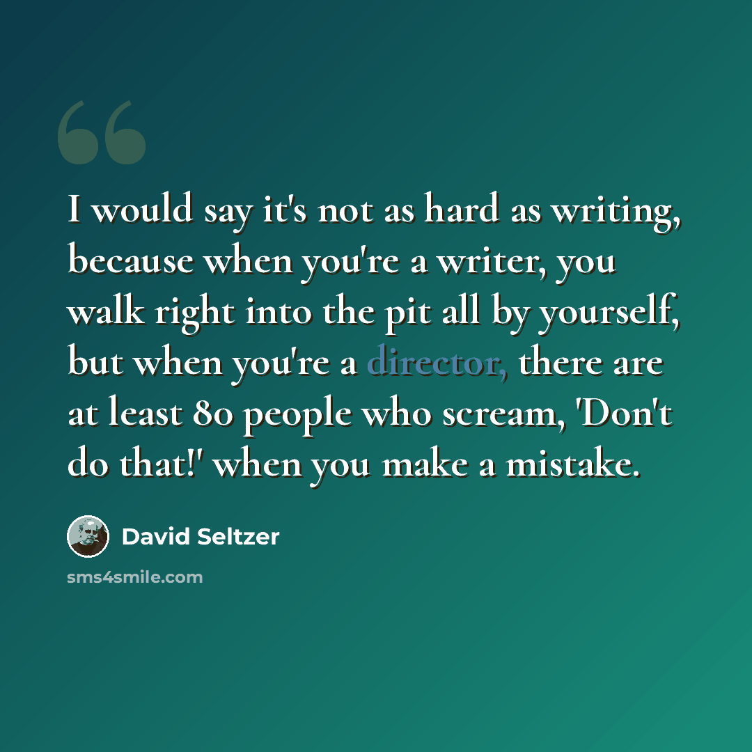 “I would say it's not as hard as writing, because when you're a writer, you walk right into the pit all by yourself, but when you're a director, there are at least 80 people who scream, 'Don't do that!' when you make a mistake.” quote by David Seltzer