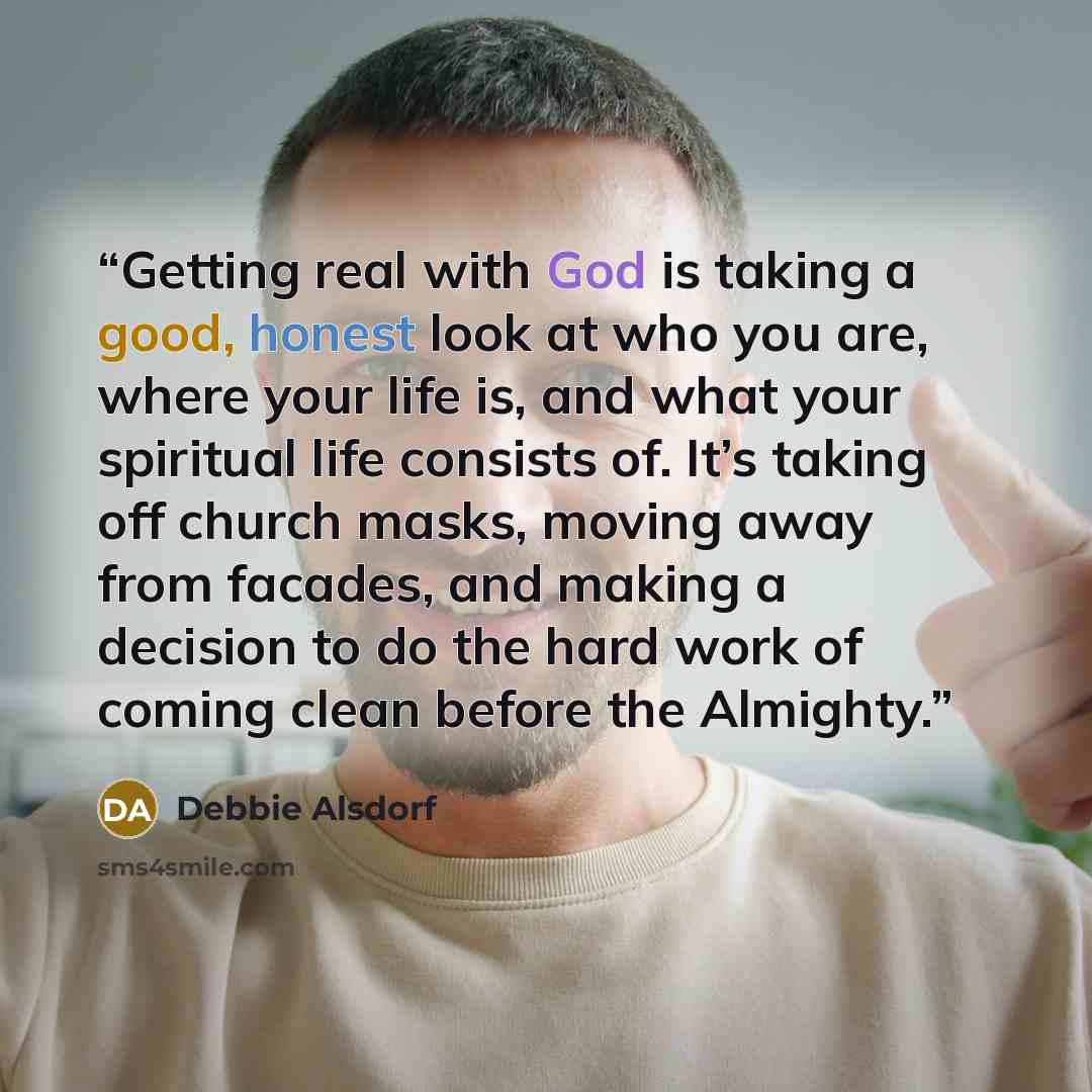 “Getting real with God is taking a good, honest look at who you are, where your life is, and what your spiritual life consists of. It’s taking off church masks, moving away from facades, and making a decision to do the hard work of coming clean before the Almighty.” quote by Debbie Alsdorf