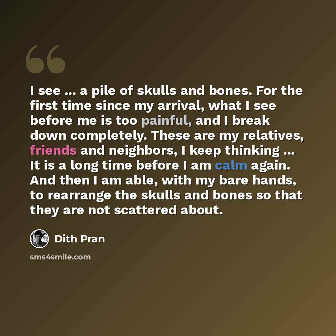 “I see ... a pile of skulls and bones. For the first time since my arrival, what I see before me is too painful, and I break down completely. These are my relatives, friends and neighbors, I keep thinking ... It is a long time before I am calm again. And then I am able, with my bare hands, to…” quote by Dith Pran