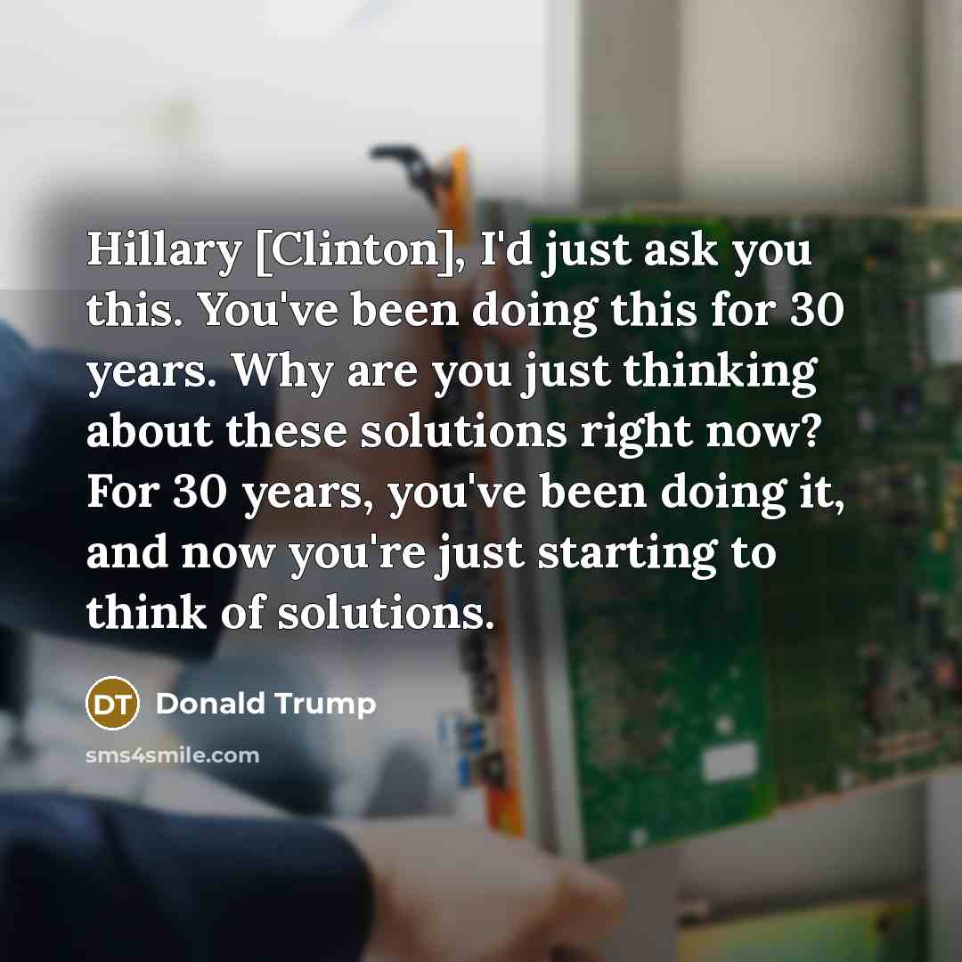 “Hillary [Clinton], I'd just ask you this. You've been doing this for 30 years. Why are you just thinking about these solutions right now? For 30 years, you've been doing it, and now you're just starting to think of solutions.” quote by Donald Trump