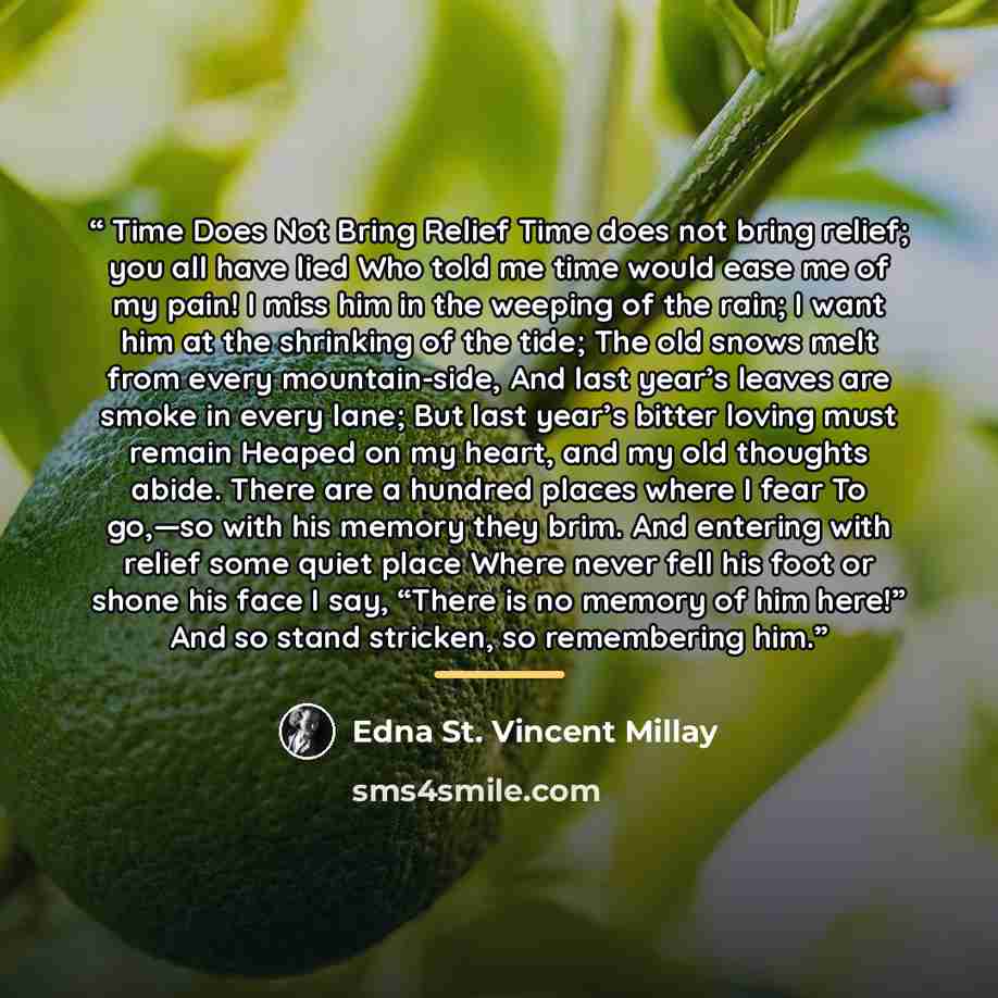 “Time Does Not Bring Relief Time does not bring relief; you all have lied Who told me time would ease me of my pain! I miss him in the weeping of the rain; I want him at the shrinking of the tide; The old snows melt from every mountain-side, And last year’s leaves are smoke in every lane; But last…” quote by Edna St. Vincent Millay