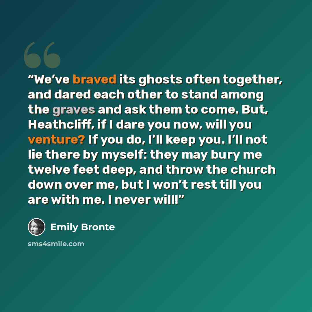 “We’ve braved its ghosts often together, and dared each other to stand among the graves and ask them to come. But, Heathcliff, if I dare you now, will you venture? If you do, I’ll keep you. I’ll not lie there by myself: they may bury me twelve feet deep, and throw the church down over me, but I…” quote by Emily Brontë