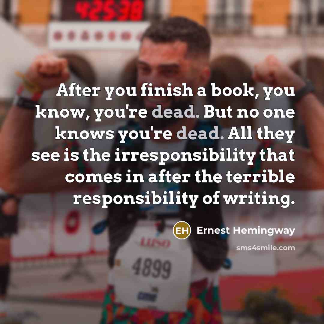 “After you finish a book, you know, you're dead. But no one knows you're dead. All they see is the irresponsibility that comes in after the terrible responsibility of writing.” quote by Ernest Hemingway