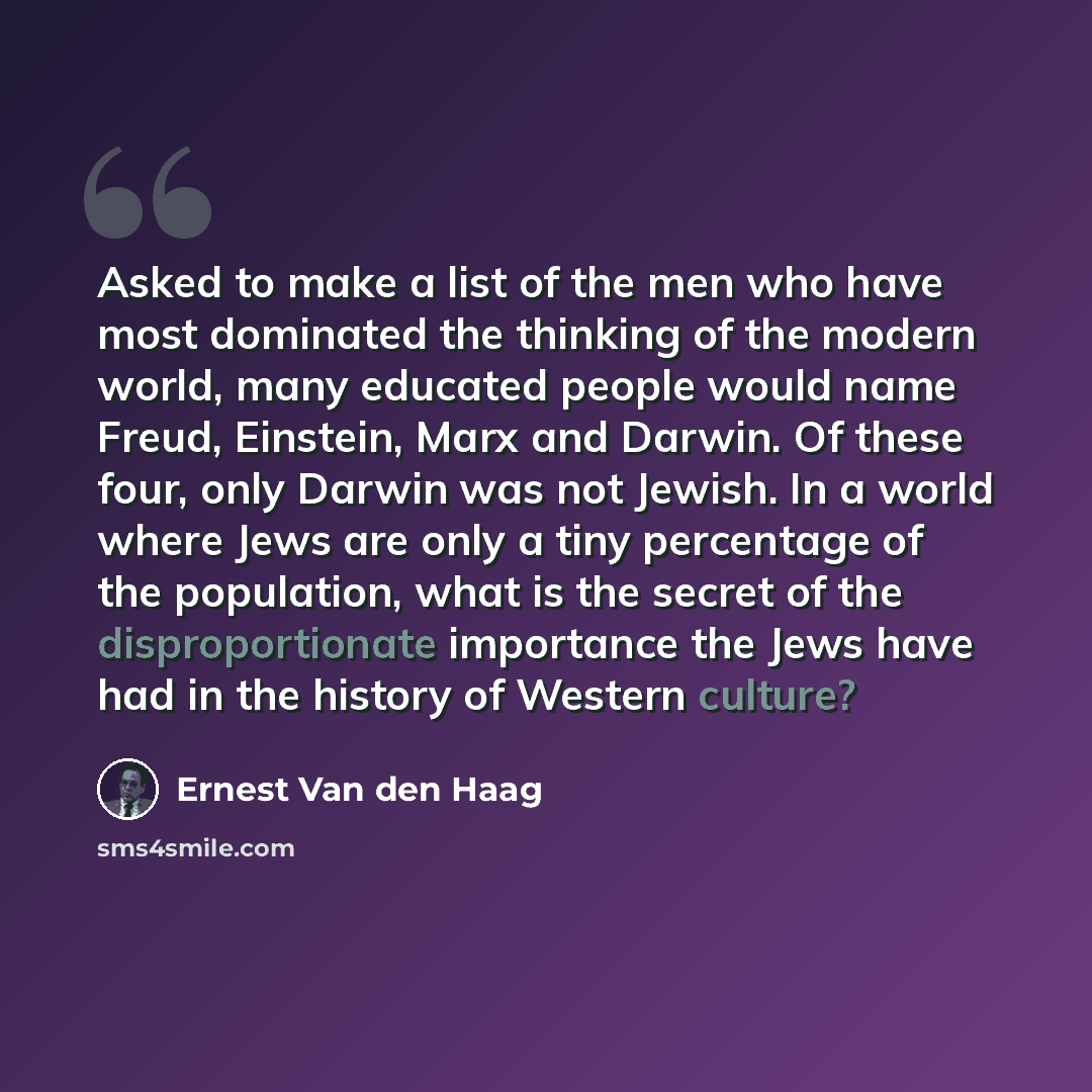 “Asked to make a list of the men who have most dominated the thinking of the modern world, many educated people would name Freud, Einstein, Marx and Darwin. Of these four, only Darwin was not Jewish. In a world where Jews are only a tiny percentage of the population, what is the secret of the…” quote by Ernest Van den Haag