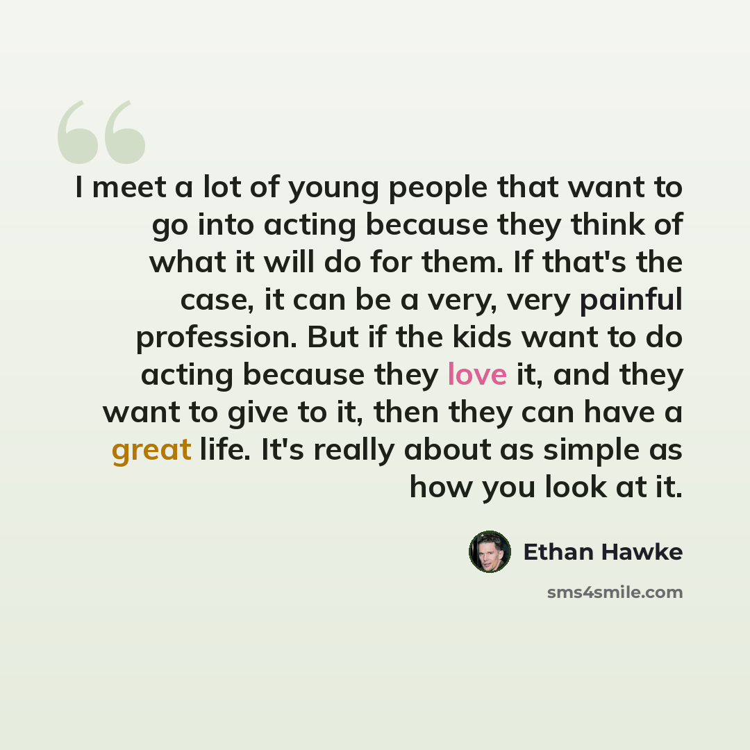 “I meet a lot of young people that want to go into acting because they think of what it will do for them. If that's the case, it can be a very, very painful profession. But if the kids want to do acting because they love it, and they want to give to it, then they can have a great life. It's really…” quote by Ethan Hawke