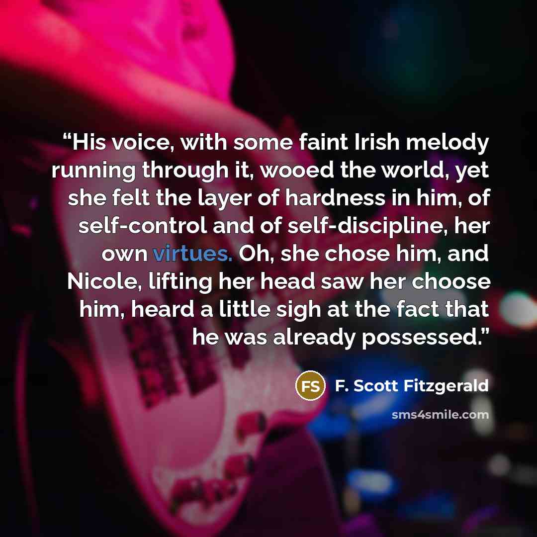 “His voice, with some faint Irish melody running through it, wooed the world, yet she felt the layer of hardness in him, of self-control and of self-discipline, her own virtues. Oh, she chose him, and Nicole, lifting her head saw her choose him, heard a little sigh at the fact that he was already…” quote by F. Scott Fitzgerald