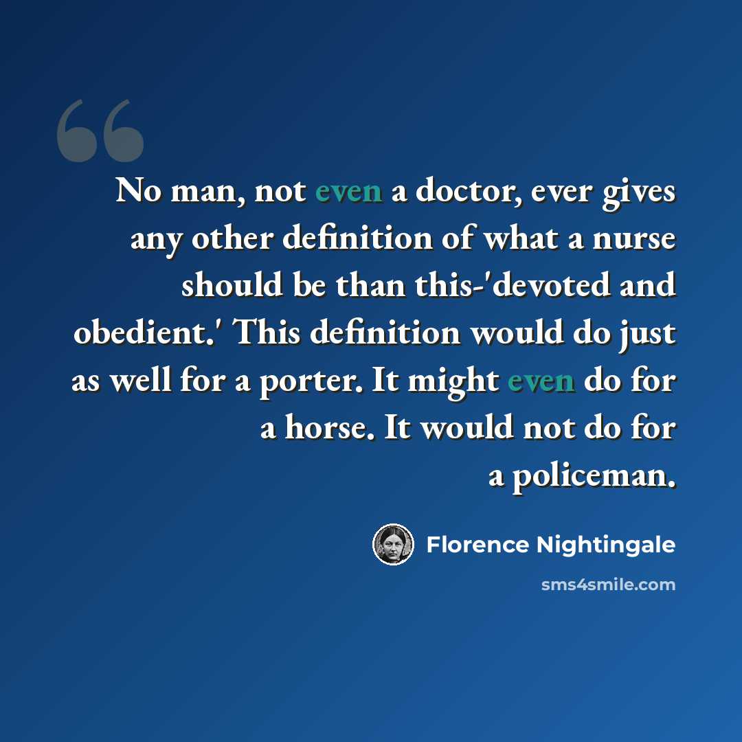 “No man, not even a doctor, ever gives any other definition of what a nurse should be than this-'devoted and obedient.' This definition would do just as well for a porter. It might even do for a horse. It would not do for a policeman.” quote by Florence Nightingale