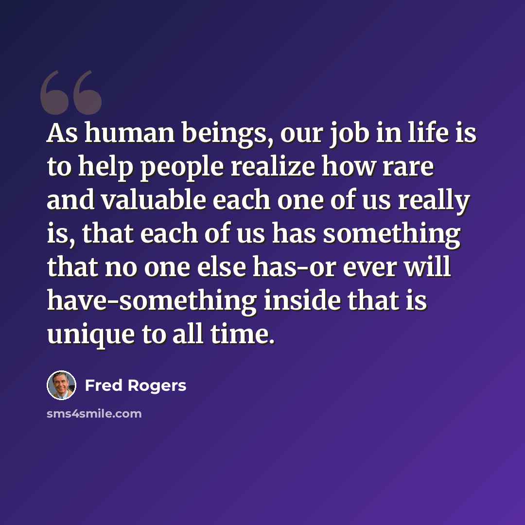 “As human beings, our job in life is to help people realize how rare and valuable each one of us really is, that each of us has something that no one else has-or ever will have-something inside that is unique to all time.” quote by Fred Rogers