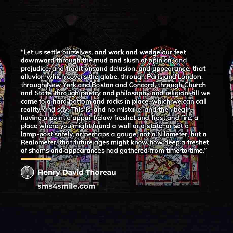 “Let us settle ourselves, and work and wedge our feet downward through the mud and slush of opinion, and prejudice, and tradition, and delusion, and appearance, that alluvion which covers the globe, through Paris and London, through New York and Boston and Concord, through Church and State, through…” quote by Henry David Thoreau