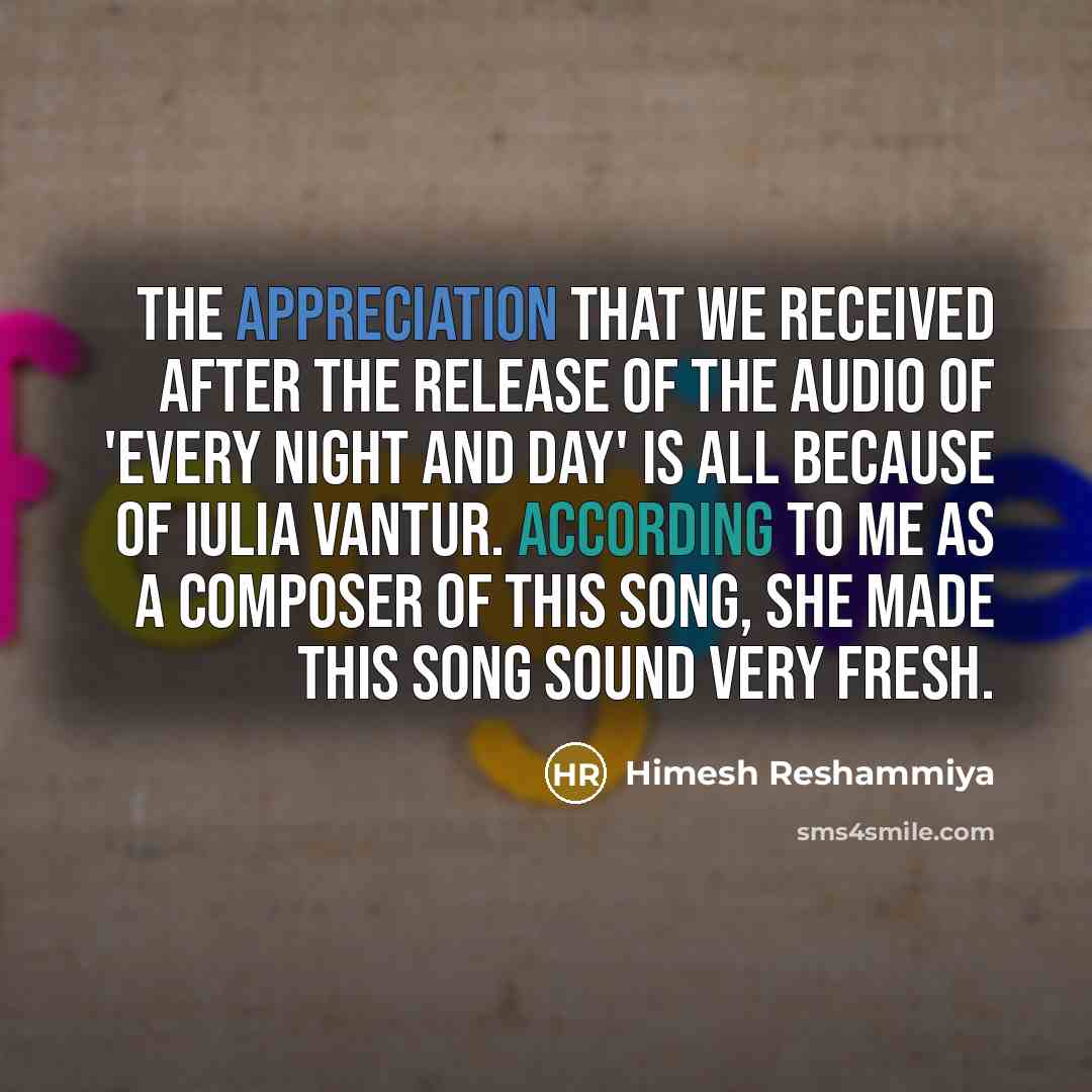 “The appreciation that we received after the release of the audio of 'Every Night and Day' is all because of Iulia Vantur. According to me as a composer of this song, she made this song sound very fresh.” quote by Himesh Reshammiya