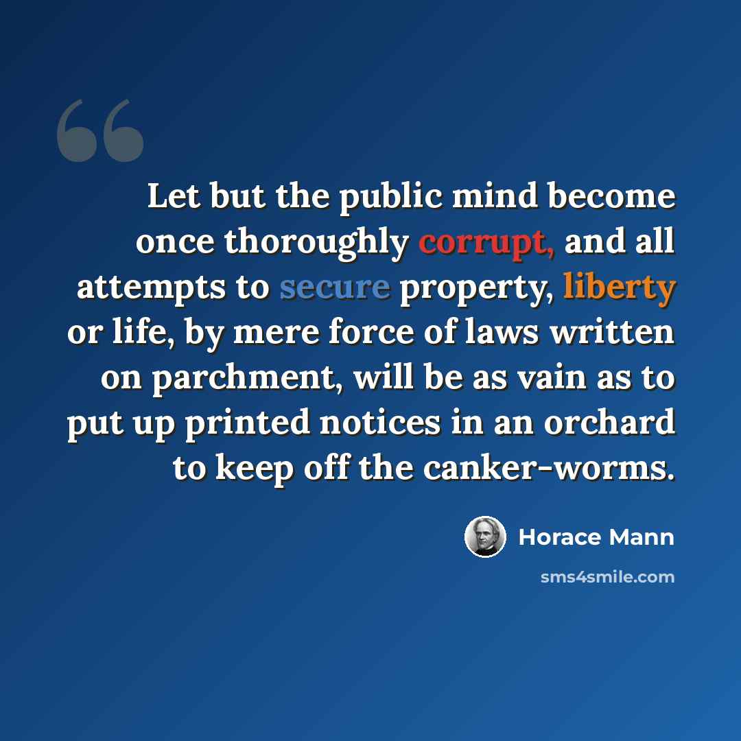 “Let but the public mind become once thoroughly corrupt, and all attempts to secure property, liberty or life, by mere force of laws written on parchment, will be as vain as to put up printed notices in an orchard to keep off the canker-worms.” quote by Horace Mann