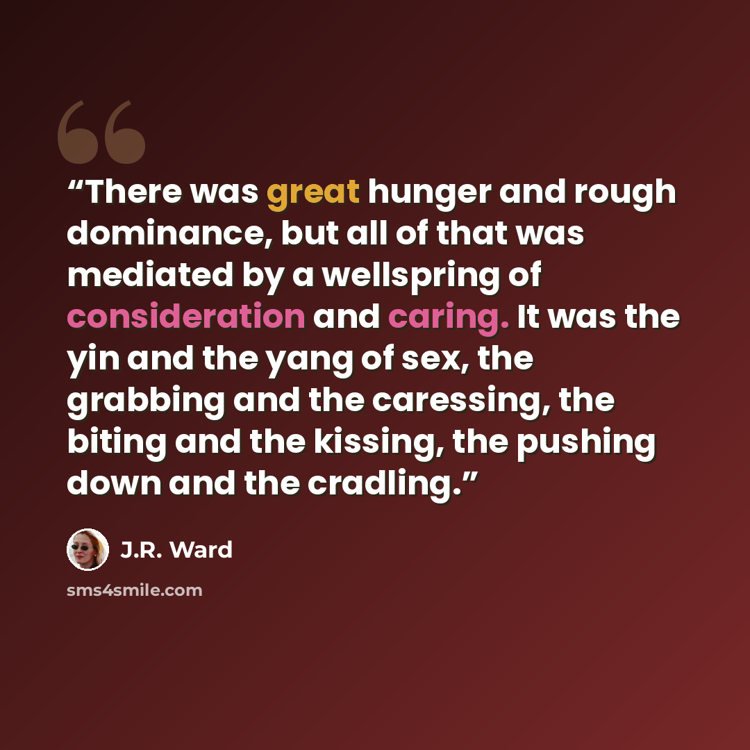 “There was great hunger and rough dominance, but all of that was mediated by a wellspring of consideration and caring. It was the yin and the yang of sex, the grabbing and the caressing, the biting and the kissing, the pushing down and the cradling.” quote by J.R. Ward