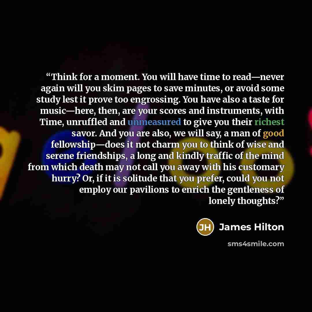 “Think for a moment. You will have time to read—never again will you skim pages to save minutes, or avoid some study lest it prove too engrossing. You have also a taste for music—here, then, are your scores and instruments, with Time, unruffled and unmeasured to give you their richest savor. And…” quote by James Hilton