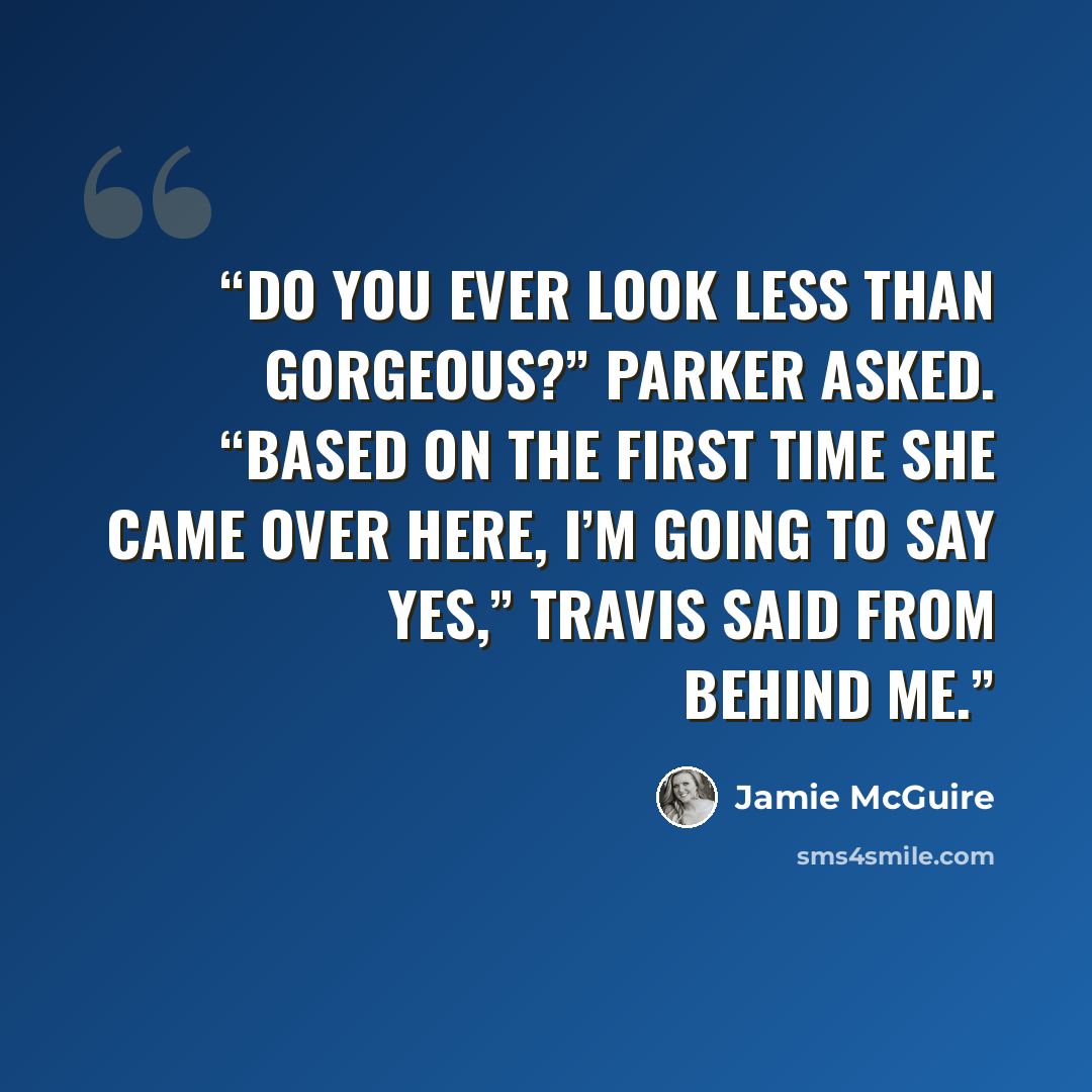 “Do you ever look less than gorgeous?” Parker asked. “Based on the first time she came over here, I’m going to say yes,” Travis said from behind me.” quote by Jamie McGuire