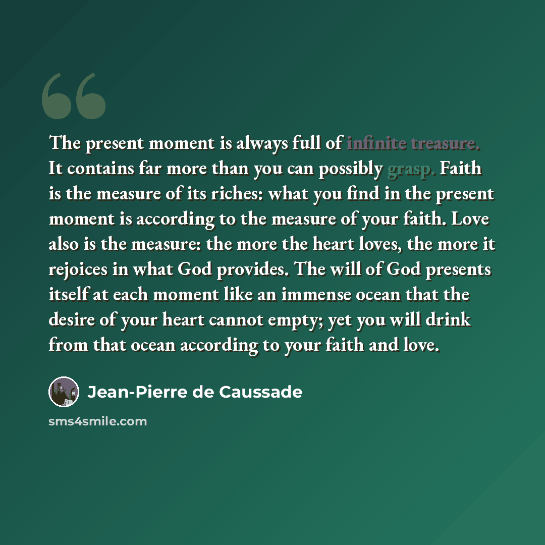 “The present moment is always full of infinite treasure. It contains far more than you can possibly grasp. Faith is the measure of its riches: what you find in the present moment is according to the measure of your faith. Love also is the measure: the more the heart loves, the more it rejoices in…” quote by Jean-Pierre de Caussade