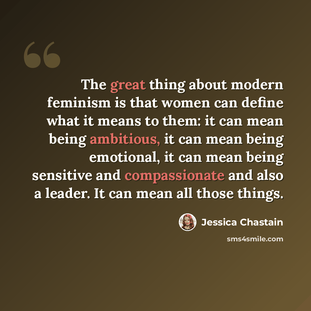 “The great thing about modern feminism is that women can define what it means to them: it can mean being ambitious, it can mean being emotional, it can mean being sensitive and compassionate and also a leader. It can mean all those things.” quote by Jessica Chastain