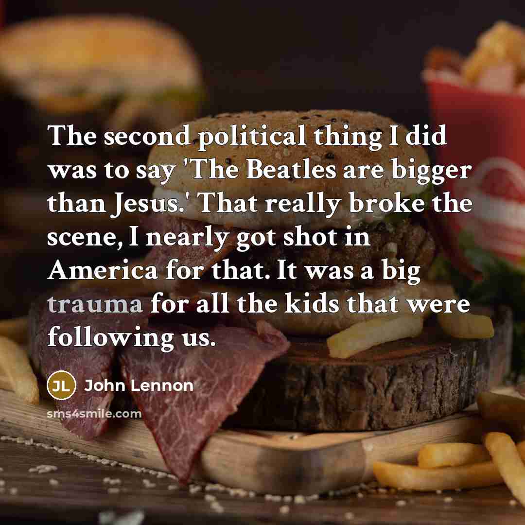 “The second political thing I did was to say 'The Beatles are bigger than Jesus.' That really broke the scene, I nearly got shot in America for that. It was a big trauma for all the kids that were following us.” quote by John Lennon