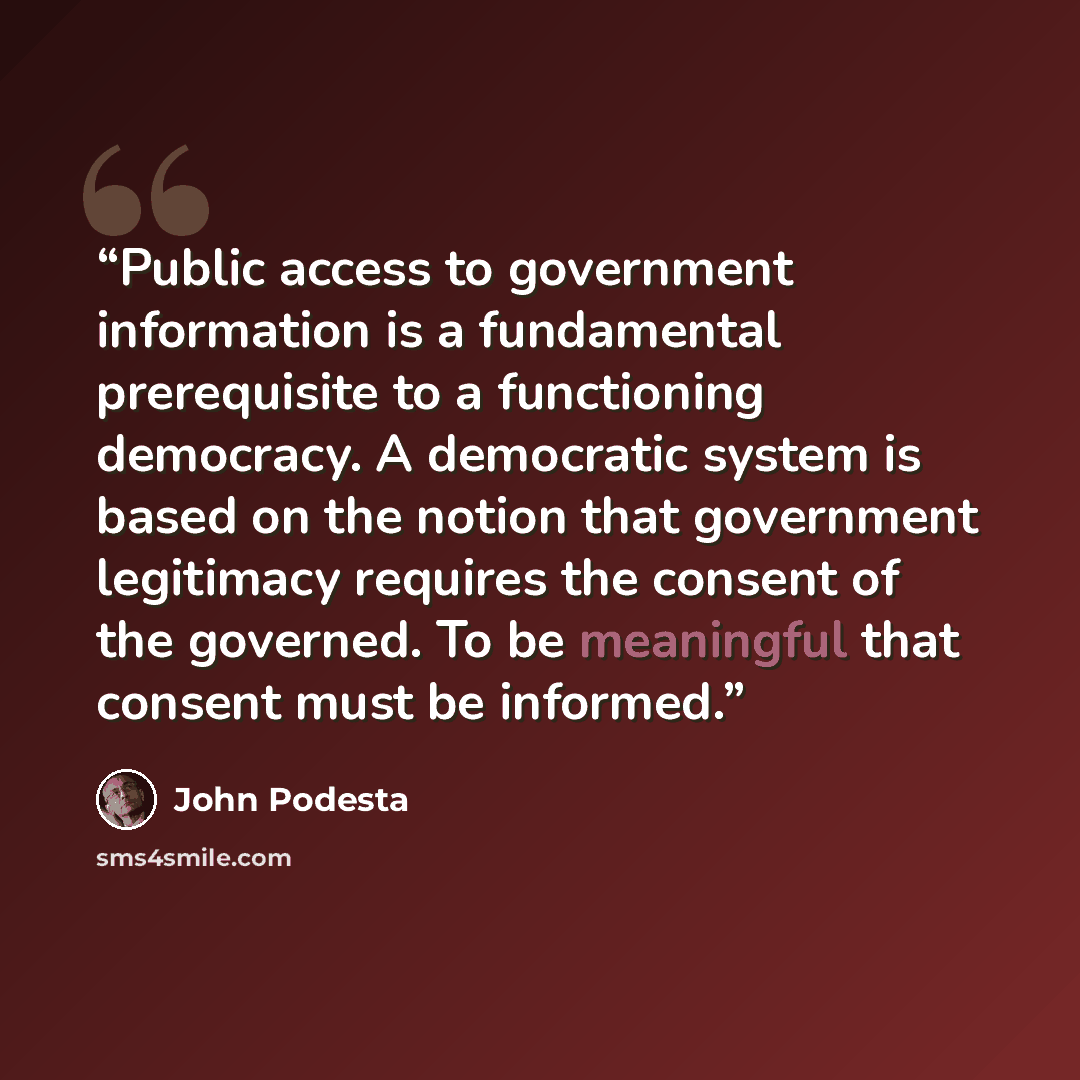 “Public access to government information is a fundamental prerequisite to a functioning democracy. A democratic system is based on the notion that government legitimacy requires the consent of the governed. To be meaningful that consent must be informed.” quote by John Podesta