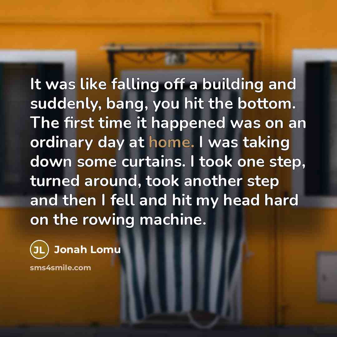 “It was like falling off a building and suddenly, bang, you hit the bottom. The first time it happened was on an ordinary day at home. I was taking down some curtains. I took one step, turned around, took another step and then I fell and hit my head hard on the rowing machine.” quote by Jonah Lomu