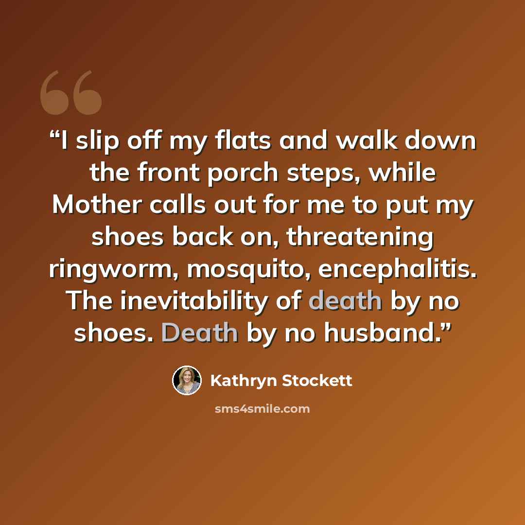 “I slip off my flats and walk down the front porch steps, while Mother calls out for me to put my shoes back on, threatening ringworm, mosquito, encephalitis. The inevitability of death by no shoes. Death by no husband.” quote by Kathryn Stockett