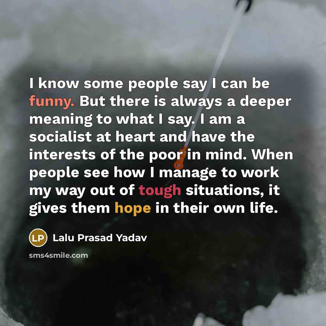 “I know some people say I can be funny. But there is always a deeper meaning to what I say. I am a socialist at heart and have the interests of the poor in mind. When people see how I manage to work my way out of tough situations, it gives them hope in their own life.” quote by Lalu Prasad Yadav