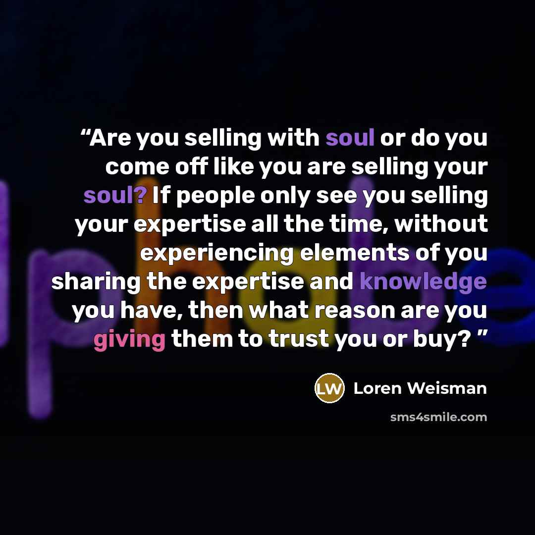 “Are you selling with soul or do you come off like you are selling your soul? If people only see you selling your expertise all the time, without experiencing elements of you sharing the expertise and knowledge you have, then what reason are you giving them to trust you or buy?” quote by Loren Weisman