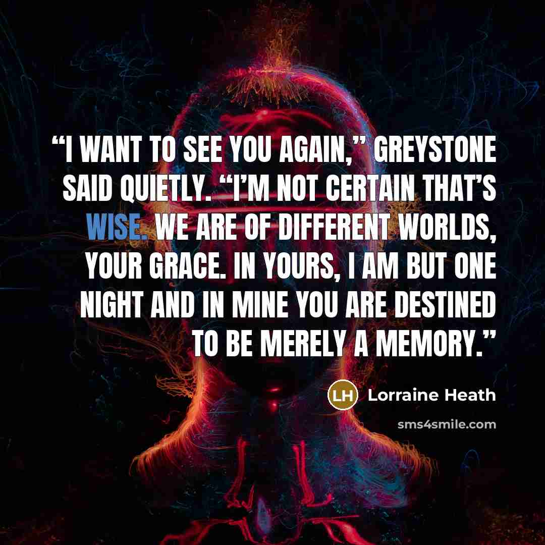 “I want to see you again,” Greystone said quietly. “I’m not certain that’s wise. We are of different worlds, Your Grace. In yours, I am but one night and in mine you are destined to be merely a memory.” quote by Lorraine Heath