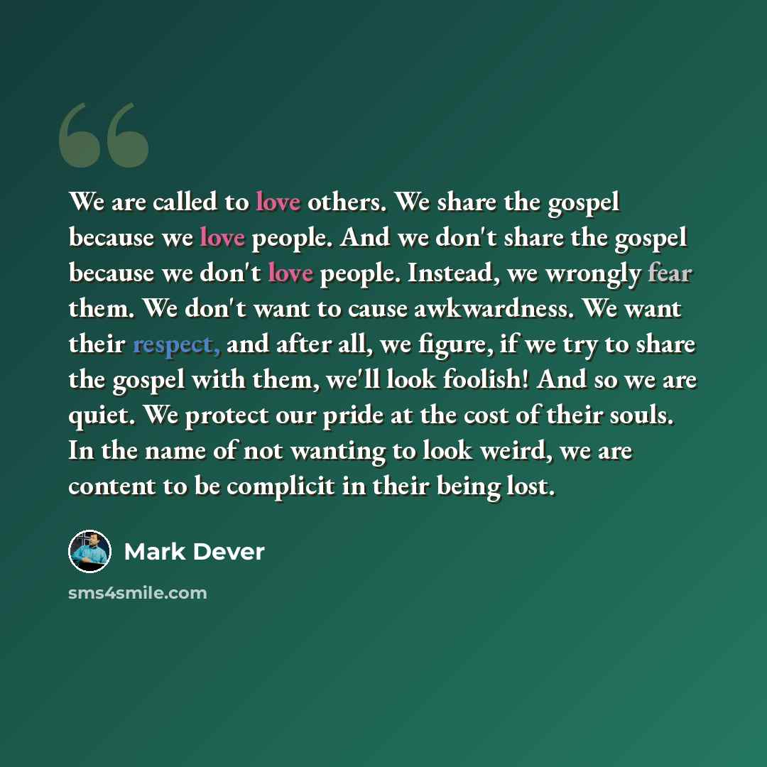 “We are called to love others. We share the gospel because we love people. And we don't share the gospel because we don't love people. Instead, we wrongly fear them. We don't want to cause awkwardness. We want their respect, and after all, we figure, if we try to share the gospel with them, we'll…” quote by Mark Dever