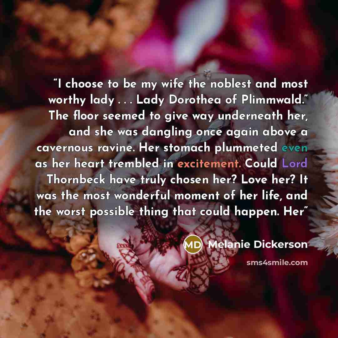 “I choose to be my wife the noblest and most worthy lady . . . Lady Dorothea of Plimmwald.” The floor seemed to give way underneath her, and she was dangling once again above a cavernous ravine. Her stomach plummeted even as her heart trembled in excitement. Could Lord Thornbeck have truly chosen…” quote by Melanie Dickerson
