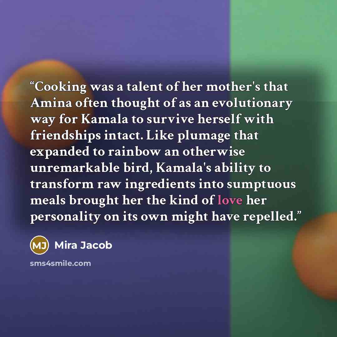 “Cooking was a talent of her mother's that Amina often thought of as an evolutionary way for Kamala to survive herself with friendships intact. Like plumage that expanded to rainbow an otherwise unremarkable bird, Kamala's ability to transform raw ingredients into sumptuous meals brought her the…” quote by Mira Jacob