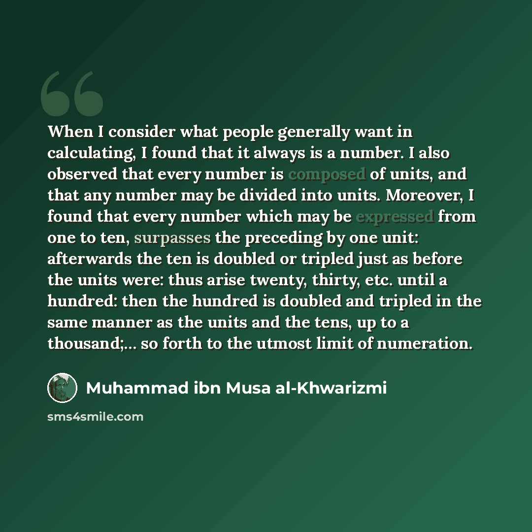 “When I consider what people generally want in calculating, I found that it always is a number. I also observed that every number is composed of units, and that any number may be divided into units. Moreover, I found that every number which may be expressed from one to ten, surpasses the preceding…” quote by Muhammad ibn Musa al-Khwarizmi
