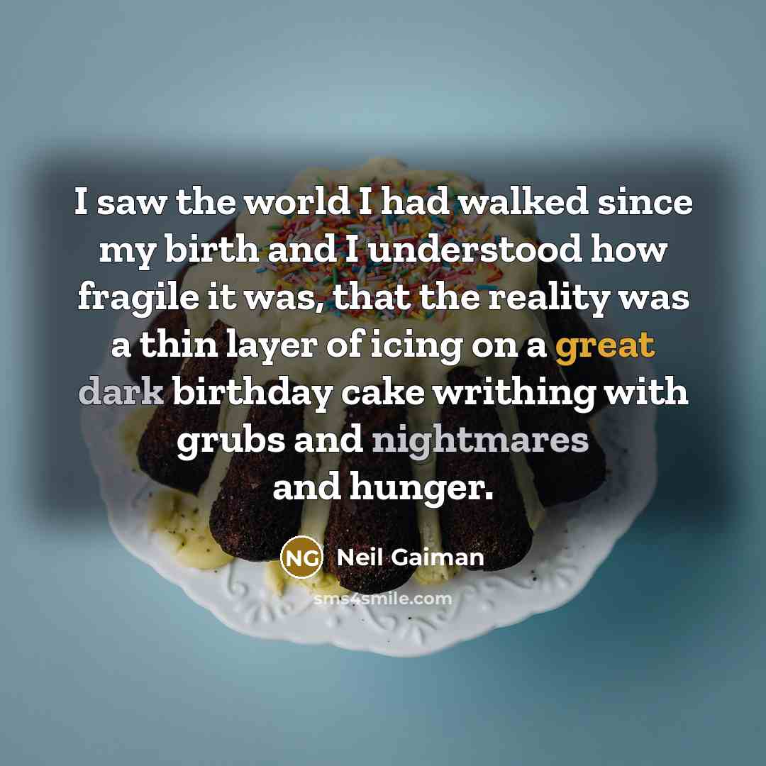 “I saw the world I had walked since my birth and I understood how fragile it was, that the reality was a thin layer of icing on a great dark birthday cake writhing with grubs and nightmares and hunger.” quote by Neil Gaiman