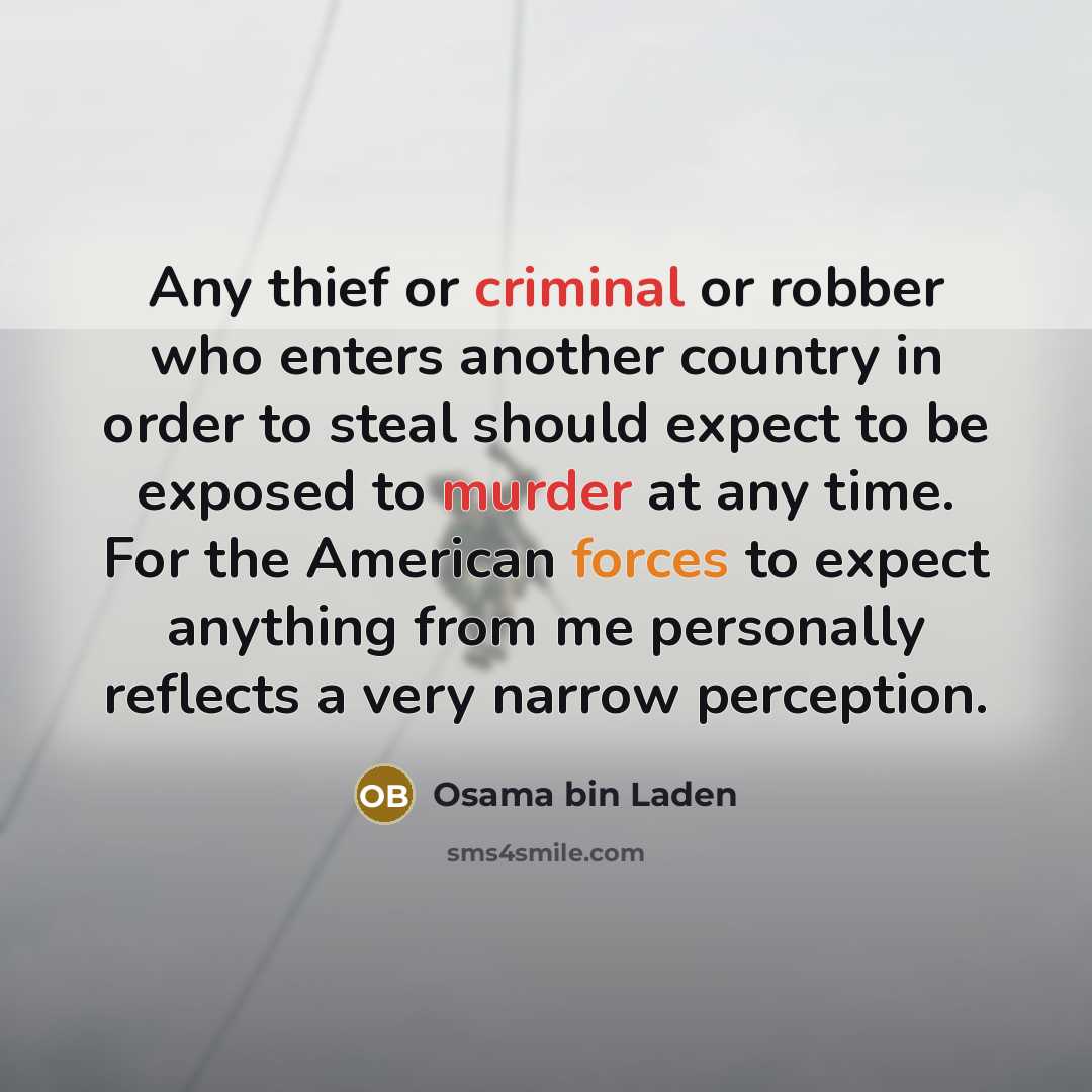 “Any thief or criminal or robber who enters another country in order to steal should expect to be exposed to murder at any time. For the American forces to expect anything from me personally reflects a very narrow perception.” quote by Osama bin Laden
