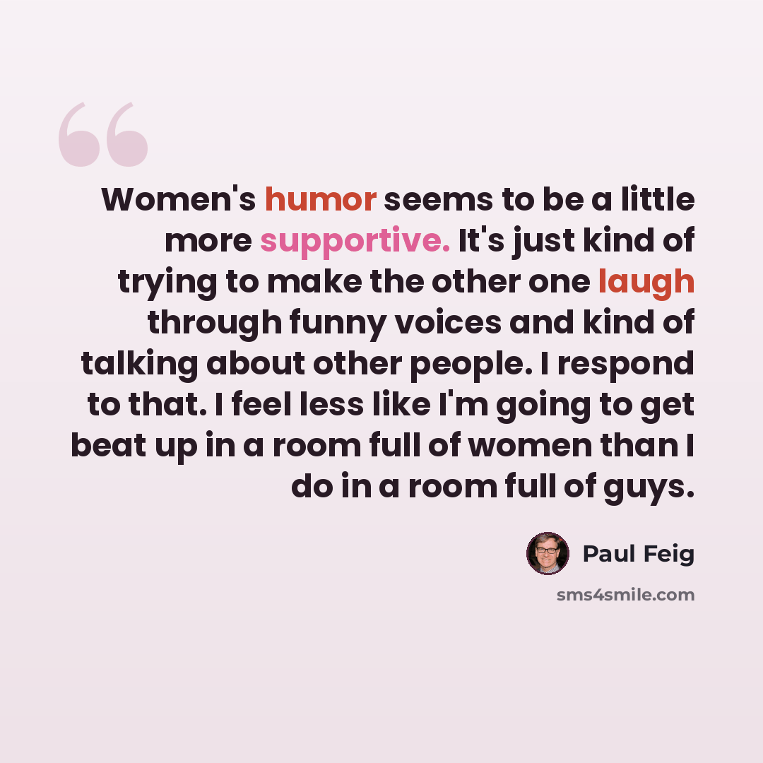 “Women's humor seems to be a little more supportive. It's just kind of trying to make the other one laugh through funny voices and kind of talking about other people. I respond to that. I feel less like I'm going to get beat up in a room full of women than I do in a room full of guys.” quote by Paul Feig