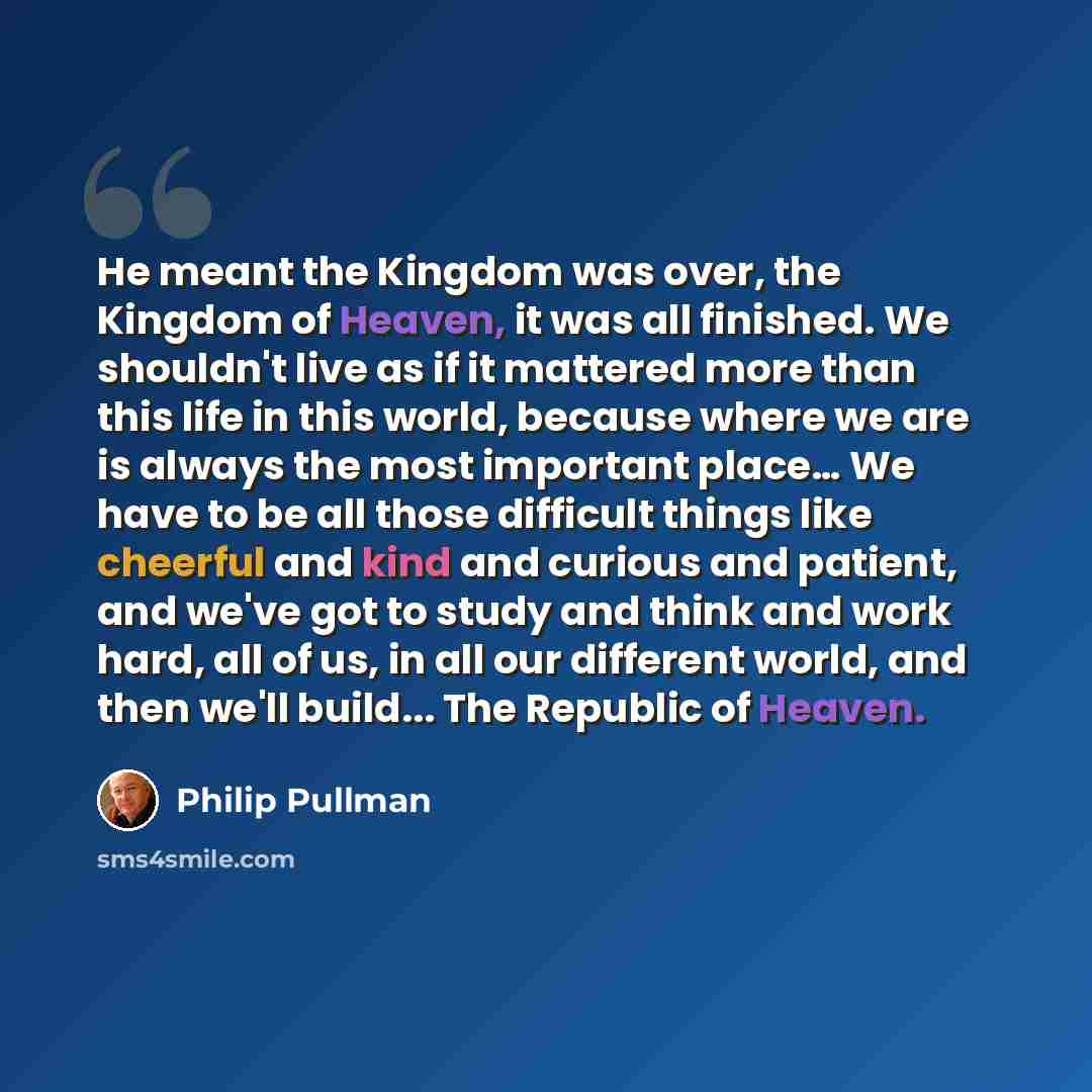 “He meant the Kingdom was over, the Kingdom of Heaven, it was all finished. We shouldn't live as if it mattered more than this life in this world, because where we are is always the most important place… We have to be all those difficult things like cheerful and kind and curious and patient, and…” quote by Philip Pullman