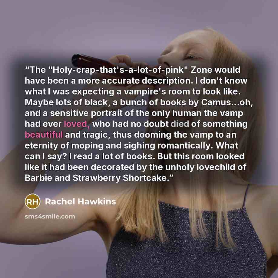 “The "Holy-crap-that's-a-lot-of-pink" Zone would have been a more accurate description. I don't know what I was expecting a vampire's room to look like. Maybe lots of black, a bunch of books by Camus...oh, and a sensitive portrait of the only human the vamp had ever loved, who had no doubt died of…” quote by Rachel Hawkins