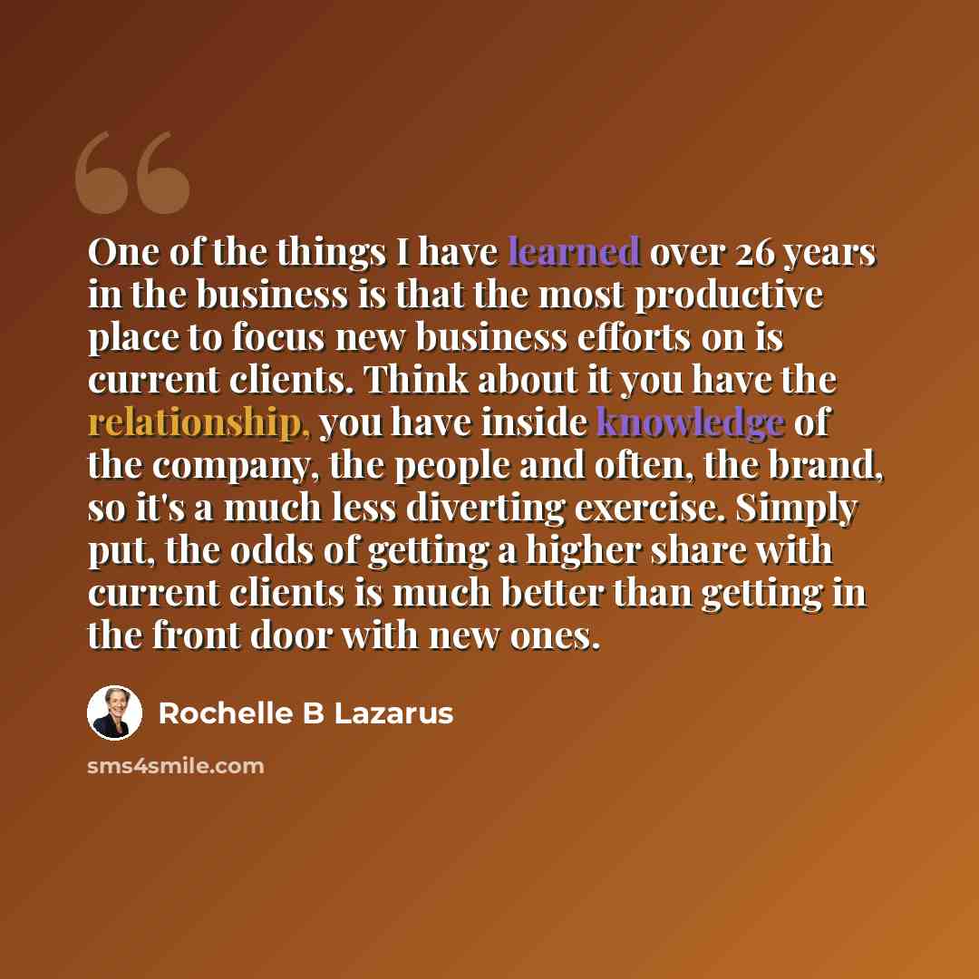 “One of the things I have learned over 26 years in the business is that the most productive place to focus new business efforts on is current clients. Think about it you have the relationship, you have inside knowledge of the company, the people and often, the brand, so it's a much less diverting…” quote by Rochelle B Lazarus