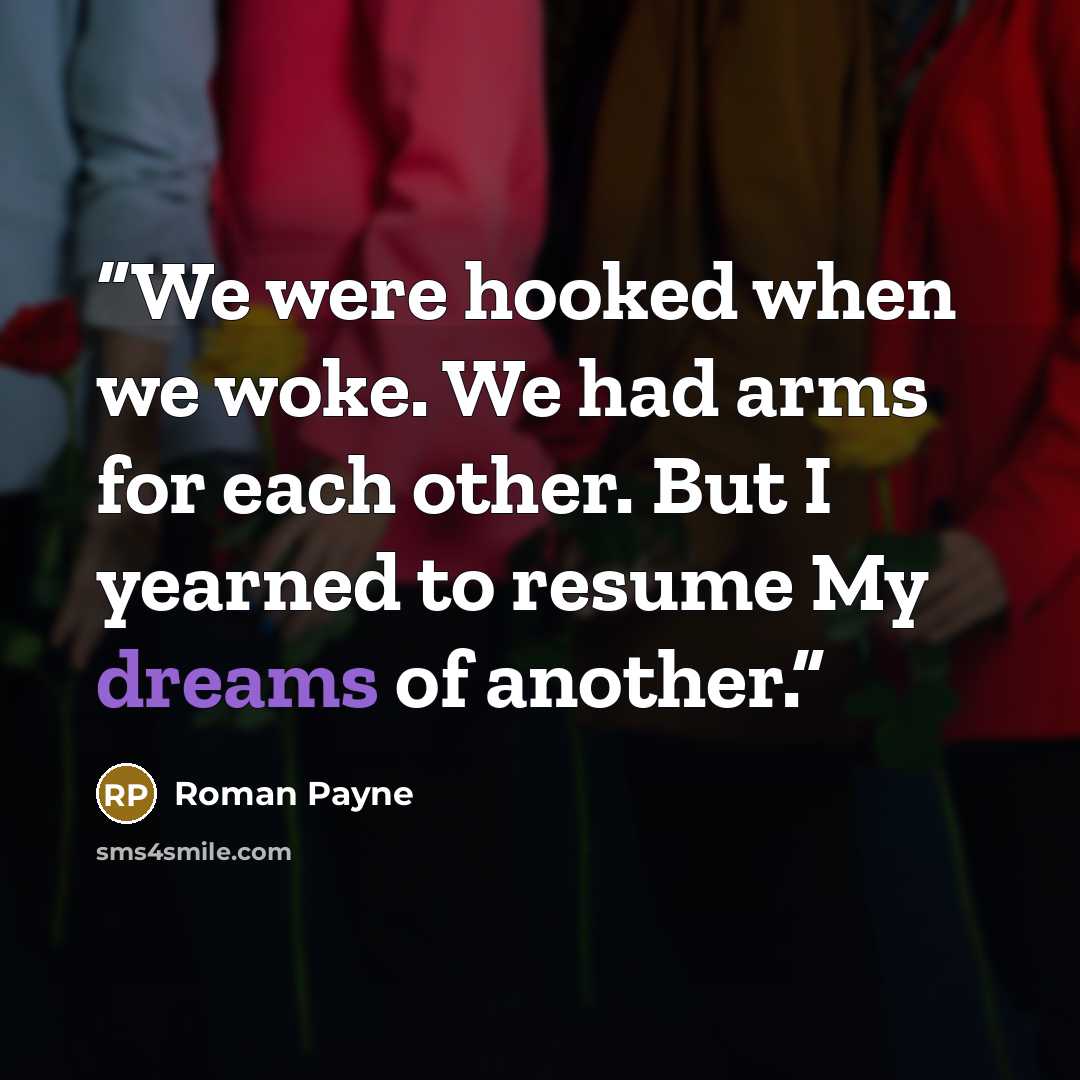 “We were hooked when we woke. We had arms for each other. But I yearned to resume My dreams of another.” quote by Roman Payne