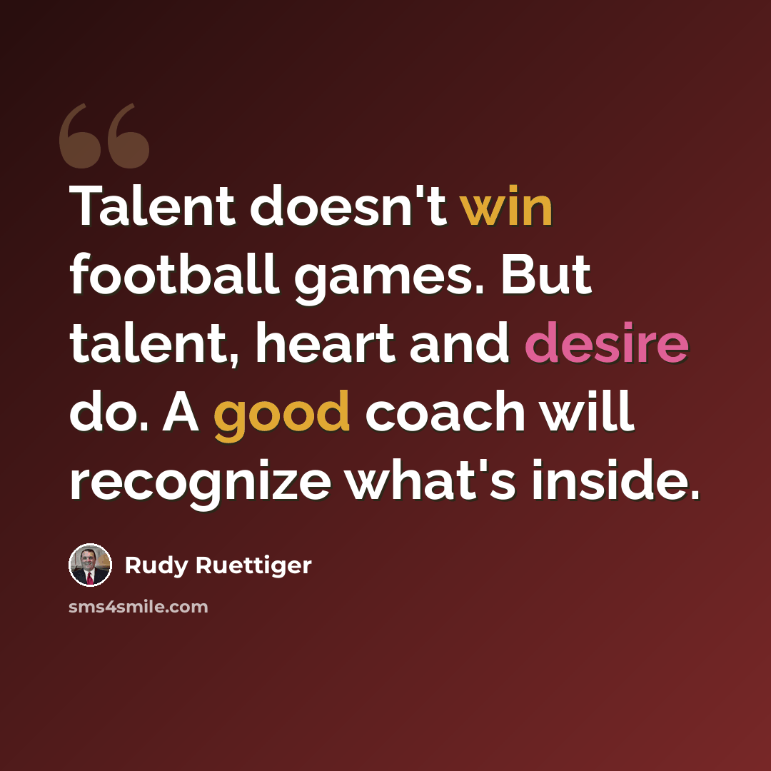 “Talent doesn't win football games. But talent, heart and desire do. A good coach will recognize what's inside.” quote by Rudy Ruettiger