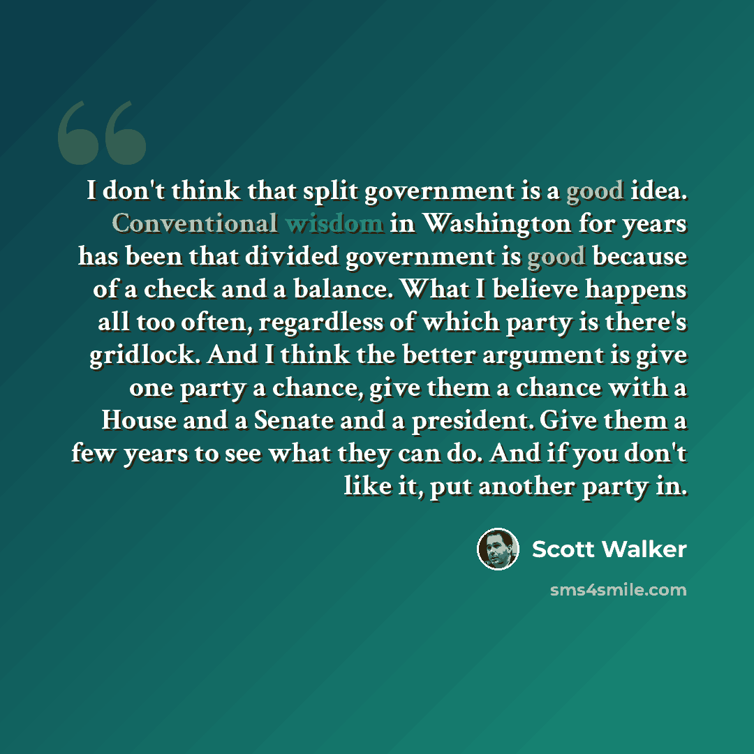 “I don't think that split government is a good idea. Conventional wisdom in Washington for years has been that divided government is good because of a check and a balance. What I believe happens all too often, regardless of which party is there's gridlock. And I think the better argument is give…” quote by Scott Walker