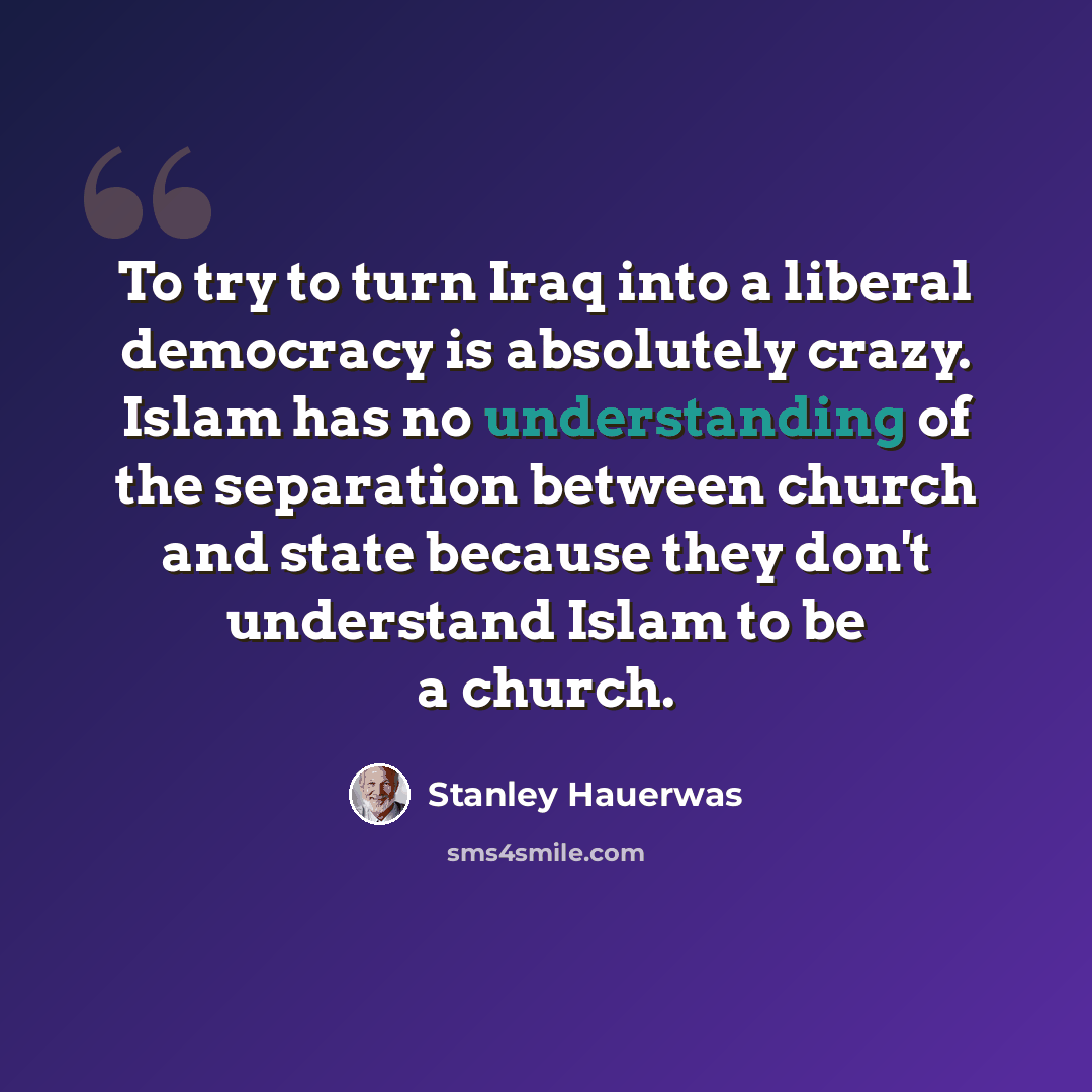 “To try to turn Iraq into a liberal democracy is absolutely crazy. Islam has no understanding of the separation between church and state because they don't understand Islam to be a church.” quote by Stanley Hauerwas