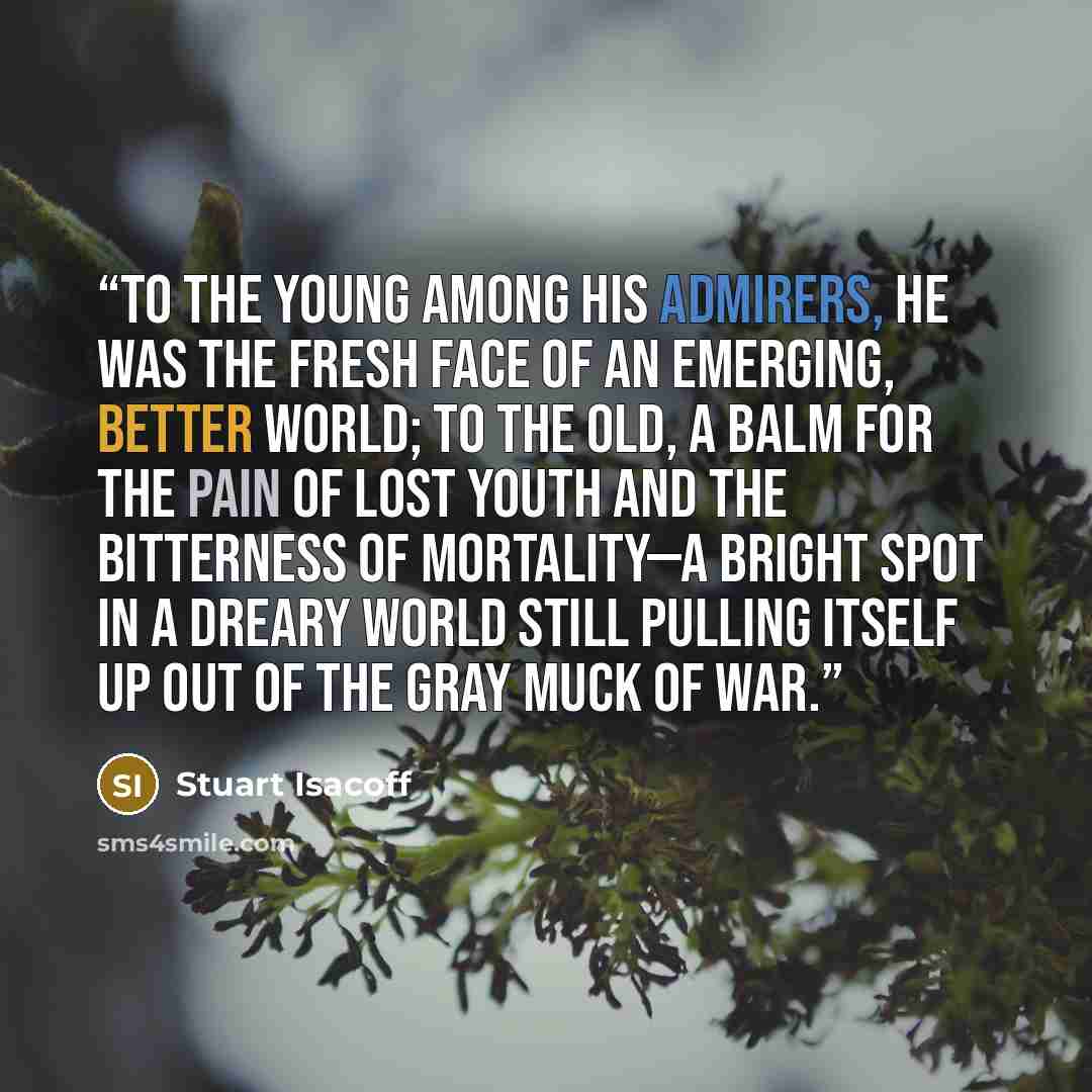 “To the young among his admirers, he was the fresh face of an emerging, better world; to the old, a balm for the pain of lost youth and the bitterness of mortality—a bright spot in a dreary world still pulling itself up out of the gray muck of war.” quote by Stuart Isacoff