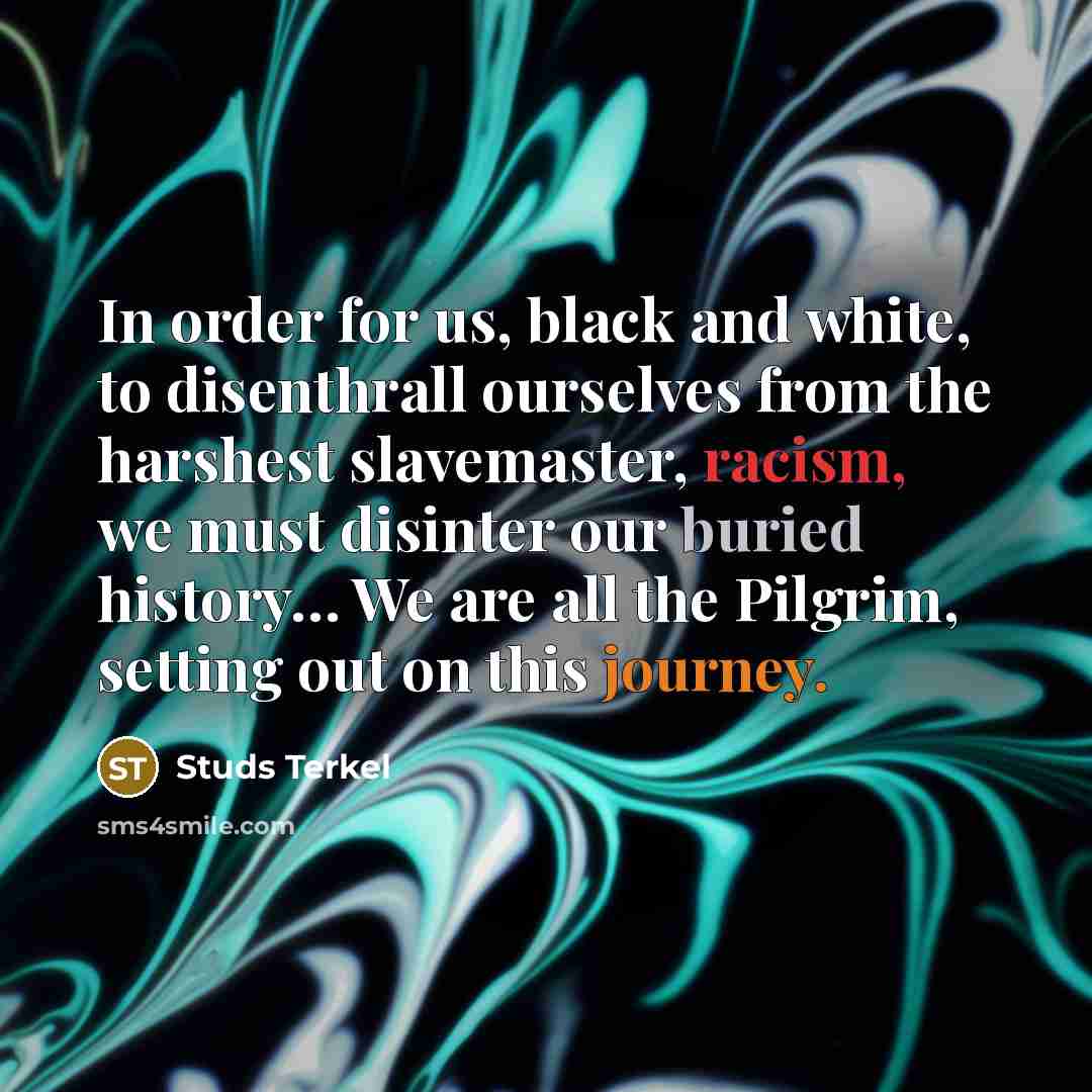 “In order for us, black and white, to disenthrall ourselves from the harshest slavemaster, racism, we must disinter our buried history… We are all the Pilgrim, setting out on this journey.” quote by Studs Terkel