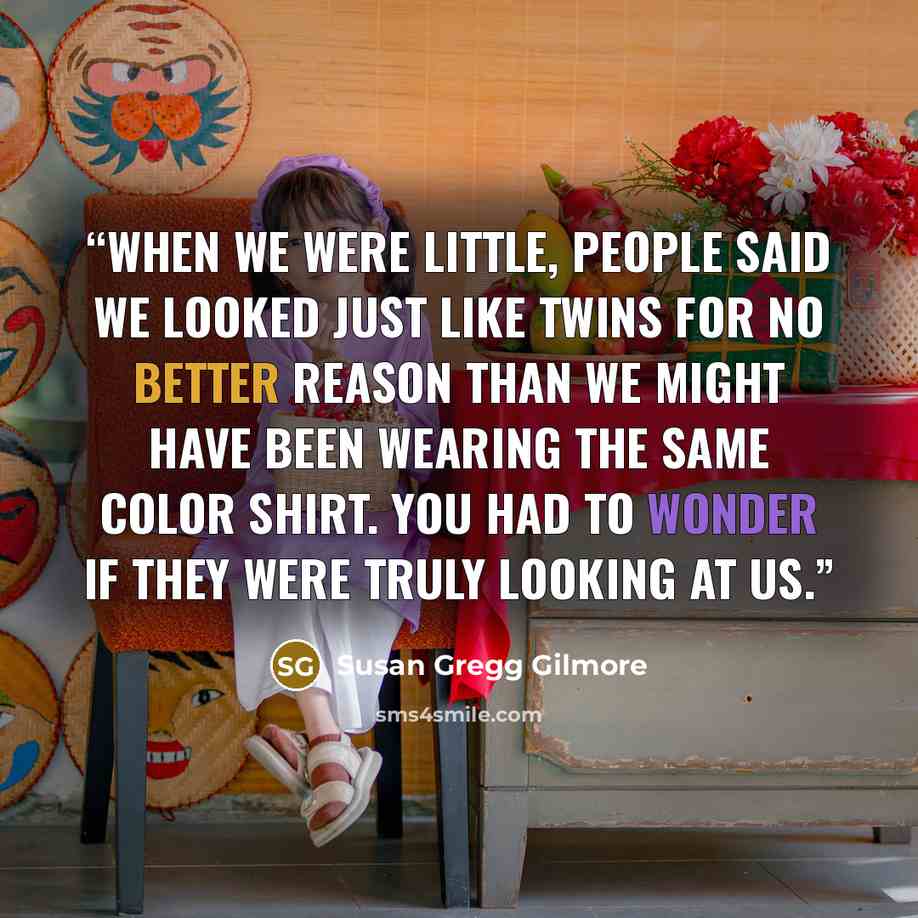 “When we were little, people said we looked just like twins for no better reason than we might have been wearing the same color shirt. You had to wonder if they were truly looking at us.” quote by Susan Gregg Gilmore