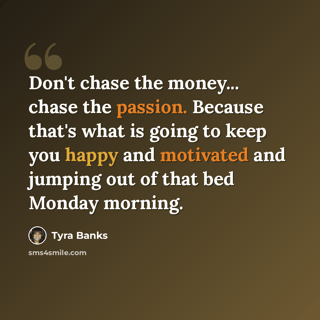 “Don't chase the money... chase the passion. Because that's what is going to keep you happy and motivated and jumping out of that bed Monday morning.” quote by Tyra Banks