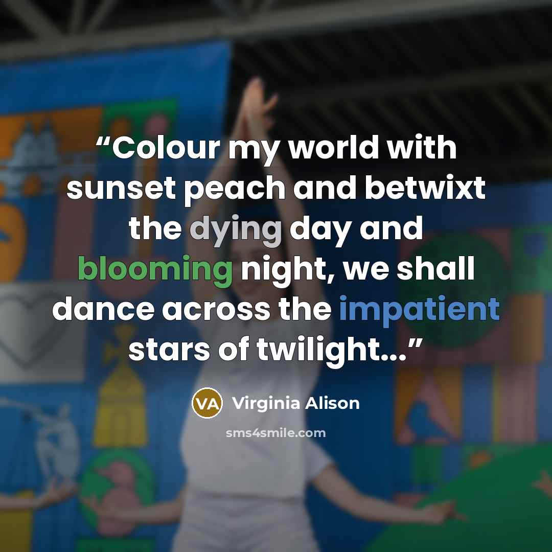 “Colour my world with sunset peach and betwixt the dying day and blooming night, we shall dance across the impatient stars of twilight...” quote by Virginia Alison