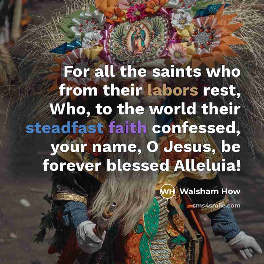 “For all the saints who from their labors rest, Who, to the world their steadfast faith confessed, your name, O Jesus, be forever blessed Alleluia!” quote by Walsham How