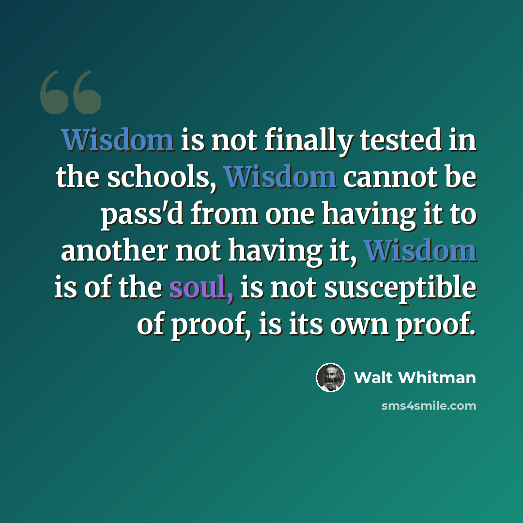 “Wisdom is not finally tested in the schools, Wisdom cannot be pass'd from one having it to another not having it, Wisdom is of the soul, is not susceptible of proof, is its own proof.” quote by Walt Whitman