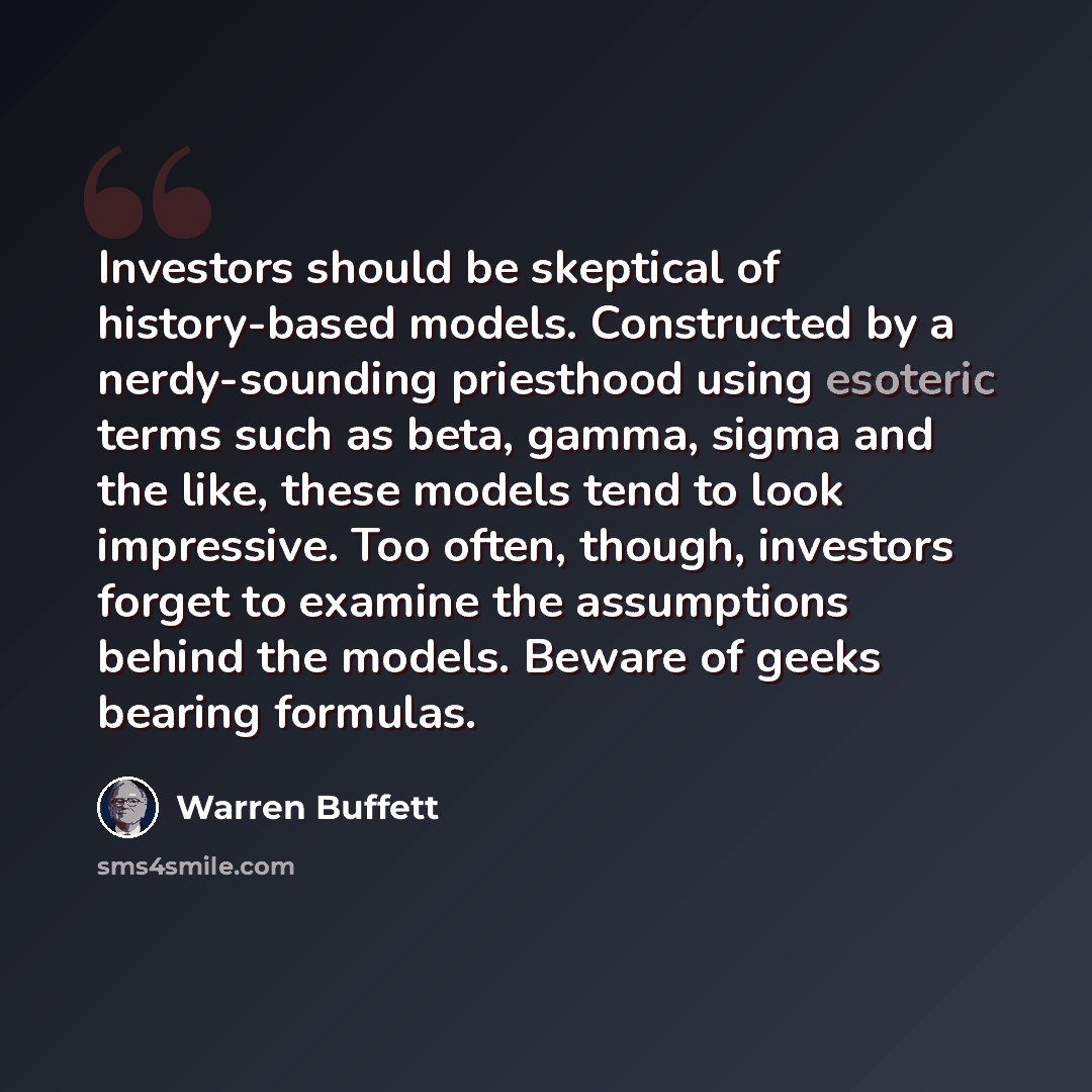 “Investors should be skeptical of history-based models. Constructed by a nerdy-sounding priesthood using esoteric terms such as beta, gamma, sigma and the like, these models tend to look impressive. Too often, though, investors forget to examine the assumptions behind the models. Beware of geeks…” quote by Warren Buffett