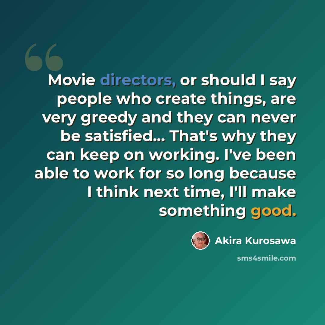 “Movie directors, or should I say people who create things, are very greedy and they can never be satisfied... That's why they can keep on working. I've been able to work for so long because I think next time, I'll make something good.” quote by Akira Kurosawa